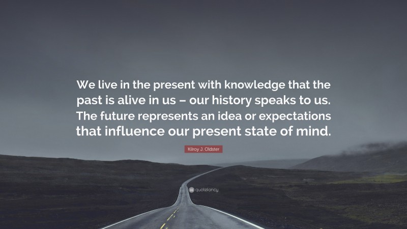 Kilroy J. Oldster Quote: “We live in the present with knowledge that the past is alive in us – our history speaks to us. The future represents an idea or expectations that influence our present state of mind.”