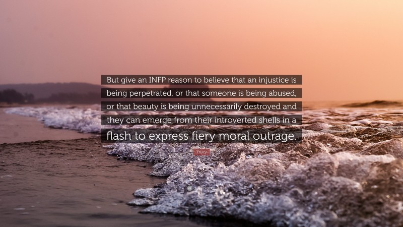 Truity Quote: “But give an INFP reason to believe that an injustice is being perpetrated, or that someone is being abused, or that beauty is being unnecessarily destroyed and they can emerge from their introverted shells in a flash to express fiery moral outrage.”