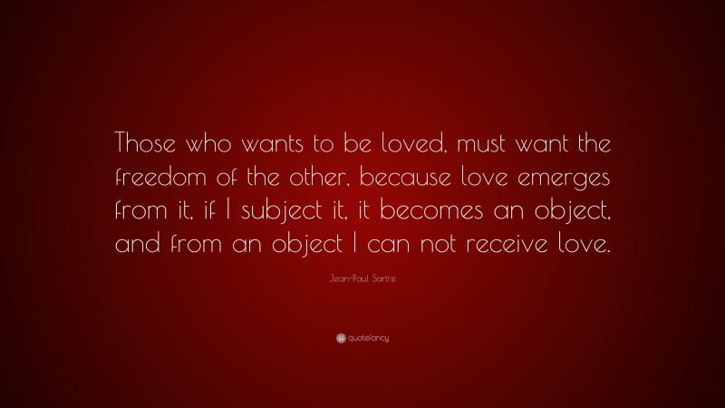 Jean-Paul Sartre Quote: “Those who wants to be loved, must want the freedom of the other, because love emerges from it, if I subject it, it becomes an object, and from an object I can not receive love.”