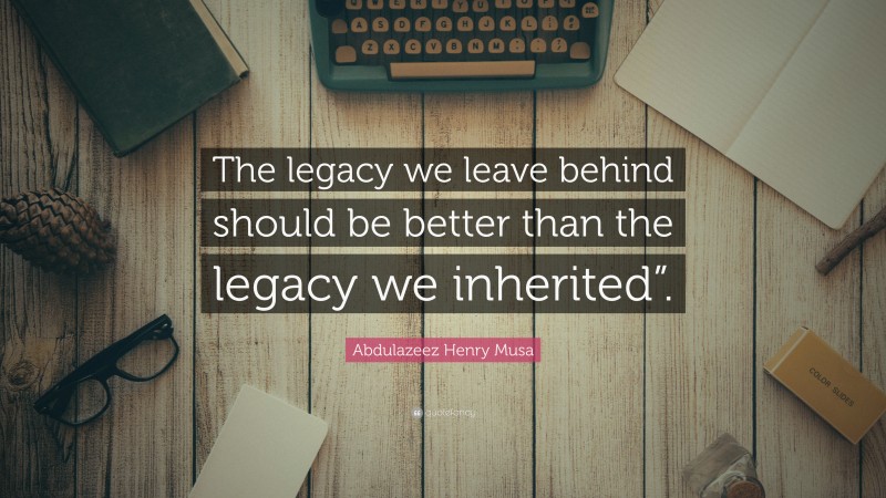 Abdulazeez Henry Musa Quote: “The legacy we leave behind should be better than the legacy we inherited”.”