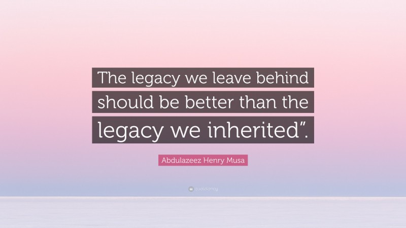 Abdulazeez Henry Musa Quote: “The legacy we leave behind should be better than the legacy we inherited”.”