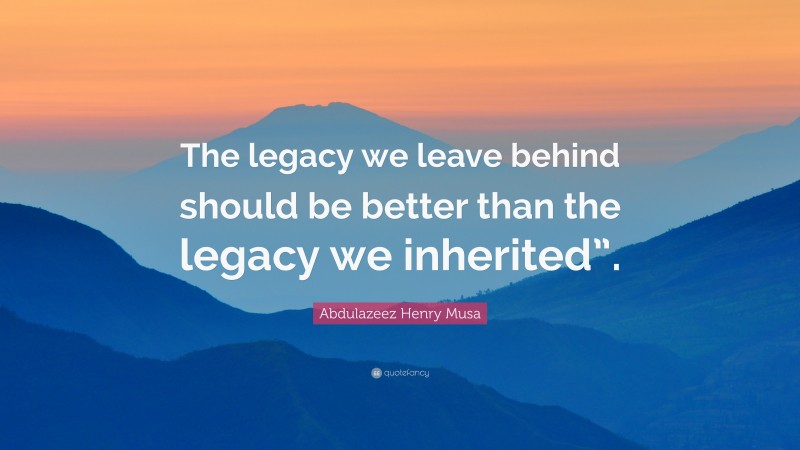 Abdulazeez Henry Musa Quote: “The legacy we leave behind should be better than the legacy we inherited”.”