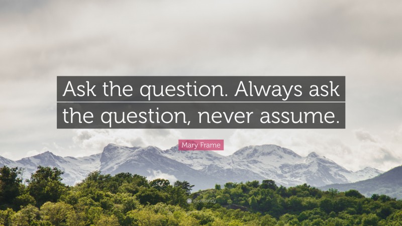 Mary Frame Quote: “Ask the question. Always ask the question, never assume.”