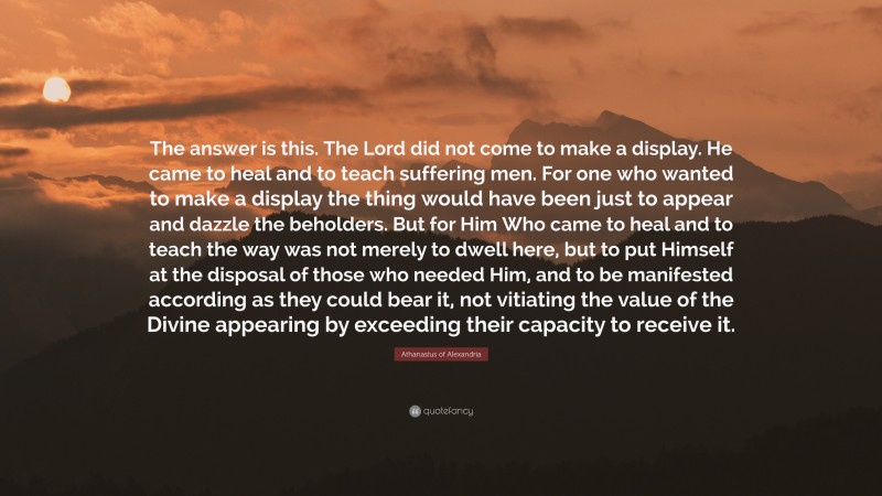 Athanasius of Alexandria Quote: “The answer is this. The Lord did not come to make a display. He came to heal and to teach suffering men. For one who wanted to make a display the thing would have been just to appear and dazzle the beholders. But for Him Who came to heal and to teach the way was not merely to dwell here, but to put Himself at the disposal of those who needed Him, and to be manifested according as they could bear it, not vitiating the value of the Divine appearing by exceeding their capacity to receive it.”