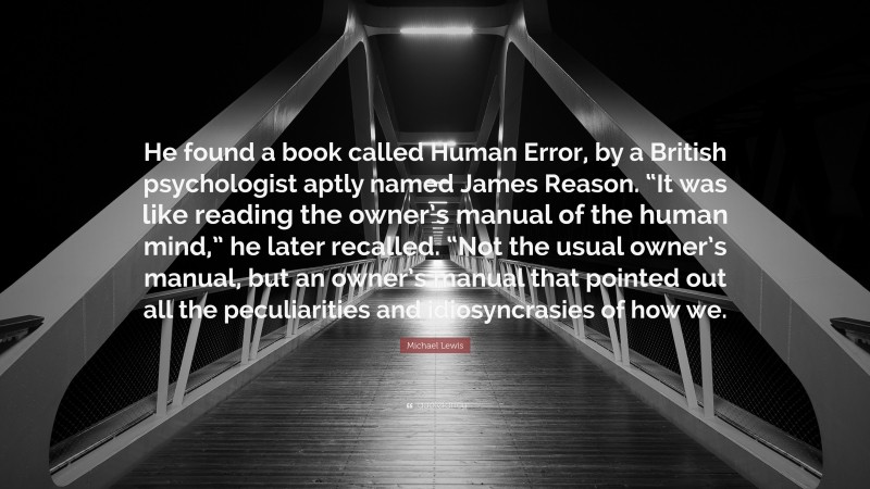 Michael Lewis Quote: “He found a book called Human Error, by a British psychologist aptly named James Reason. “It was like reading the owner’s manual of the human mind,” he later recalled. “Not the usual owner’s manual, but an owner’s manual that pointed out all the peculiarities and idiosyncrasies of how we.”