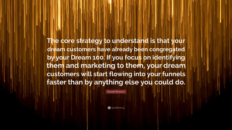 Russell Brunson Quote: “The core strategy to understand is that your dream customers have already been congregated by your Dream 100. If you focus on identifying them and marketing to them, your dream customers will start flowing into your funnels faster than by anything else you could do.”