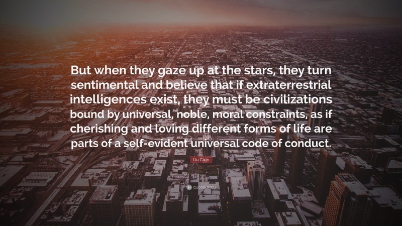 Liu Cixin Quote: “But when they gaze up at the stars, they turn sentimental and believe that if extraterrestrial intelligences exist, they must be civilizations bound by universal, noble, moral constraints, as if cherishing and loving different forms of life are parts of a self-evident universal code of conduct.”