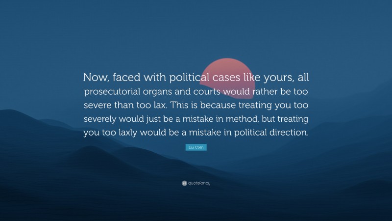 Liu Cixin Quote: “Now, faced with political cases like yours, all prosecutorial organs and courts would rather be too severe than too lax. This is because treating you too severely would just be a mistake in method, but treating you too laxly would be a mistake in political direction.”