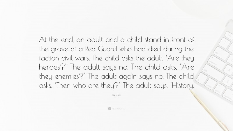 Liu Cixin Quote: “At the end, an adult and a child stand in front of the grave of a Red Guard who had died during the faction civil wars. The child asks the adult, ‘Are they heroes?’ The adult says no. The child asks, ‘Are they enemies?’ The adult again says no. The child asks, ‘Then who are they?’ The adult says, ‘History.”