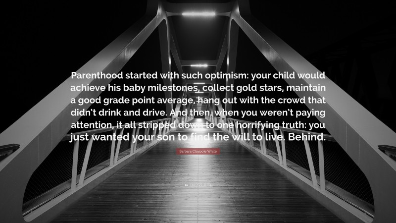 Barbara Claypole White Quote: “Parenthood started with such optimism: your child would achieve his baby milestones, collect gold stars, maintain a good grade point average, hang out with the crowd that didn’t drink and drive. And then, when you weren’t paying attention, it all stripped down to one horrifying truth: you just wanted your son to find the will to live. Behind.”