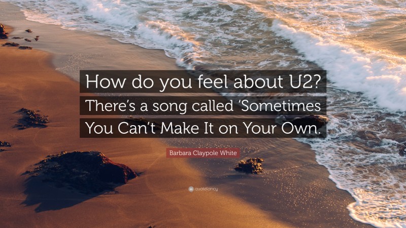 Barbara Claypole White Quote: “How do you feel about U2? There’s a song called ‘Sometimes You Can’t Make It on Your Own.”