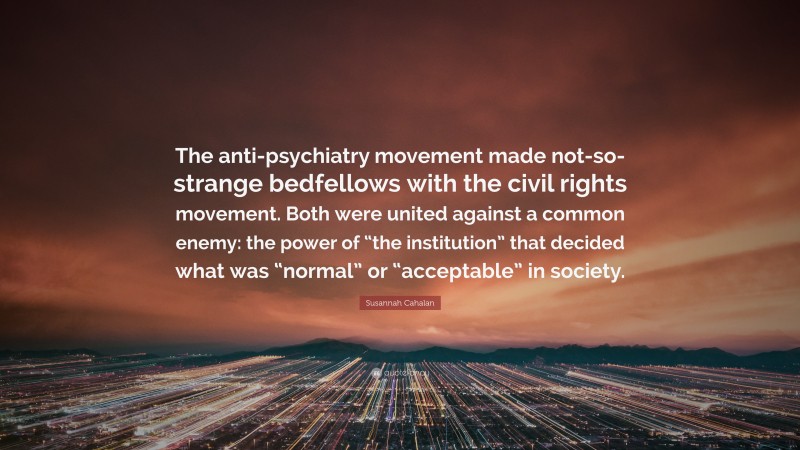Susannah Cahalan Quote: “The anti-psychiatry movement made not-so-strange bedfellows with the civil rights movement. Both were united against a common enemy: the power of “the institution” that decided what was “normal” or “acceptable” in society.”