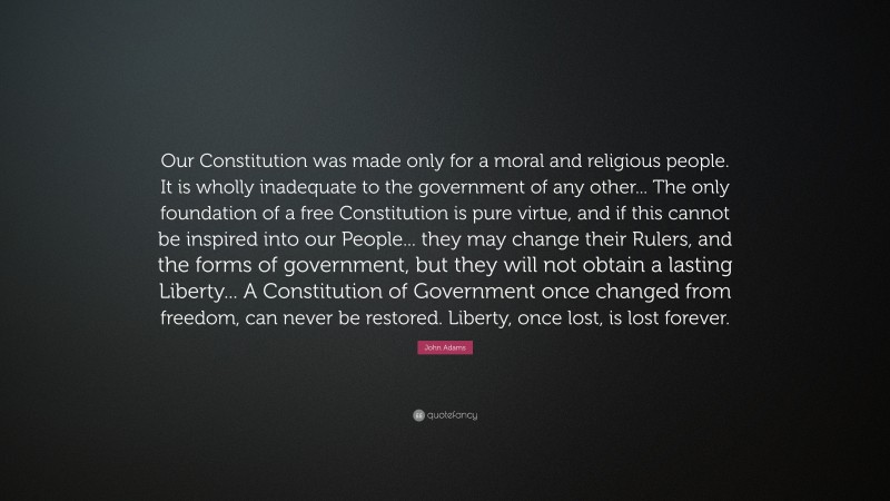 John Adams Quote: “Our Constitution was made only for a moral and religious people. It is wholly inadequate to the government of any other... The only foundation of a free Constitution is pure virtue, and if this cannot be inspired into our People... they may change their Rulers, and the forms of government, but they will not obtain a lasting Liberty... A Constitution of Government once changed from freedom, can never be restored. Liberty, once lost, is lost forever.”