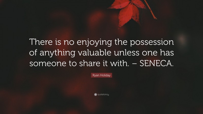 Ryan Holiday Quote: “There is no enjoying the possession of anything valuable unless one has someone to share it with. – SENECA.”