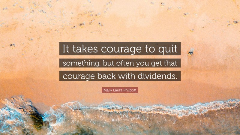 Mary Laura Philpott Quote: “It takes courage to quit something, but often you get that courage back with dividends.”