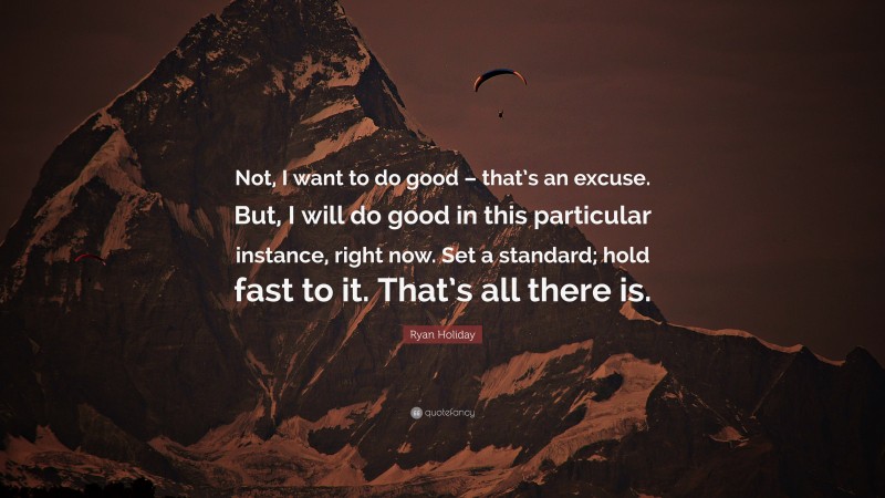 Ryan Holiday Quote: “Not, I want to do good – that’s an excuse. But, I will do good in this particular instance, right now. Set a standard; hold fast to it. That’s all there is.”