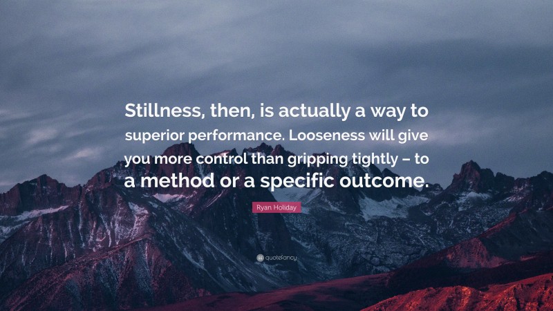 Ryan Holiday Quote: “Stillness, then, is actually a way to superior performance. Looseness will give you more control than gripping tightly – to a method or a specific outcome.”