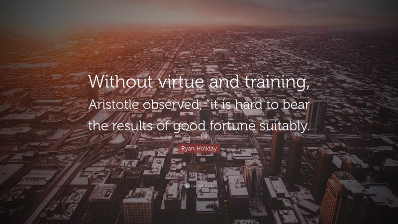 Ryan Holiday Quote: “Without virtue and training, Aristotle observed, “it is hard to bear the results of good fortune suitably.”