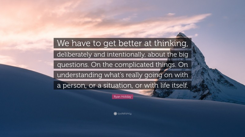 Ryan Holiday Quote: “We have to get better at thinking, deliberately and intentionally, about the big questions. On the complicated things. On understanding what’s really going on with a person, or a situation, or with life itself.”