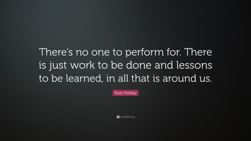 Ryan Holiday Quote: “There’s no one to perform for. There is just work to be done and lessons to be learned, in all that is around us.”