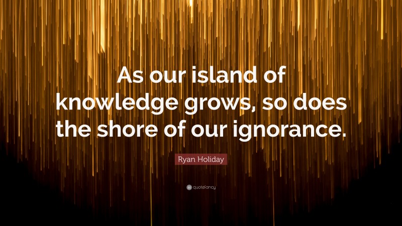 Ryan Holiday Quote: “As our island of knowledge grows, so does the shore of our ignorance.”
