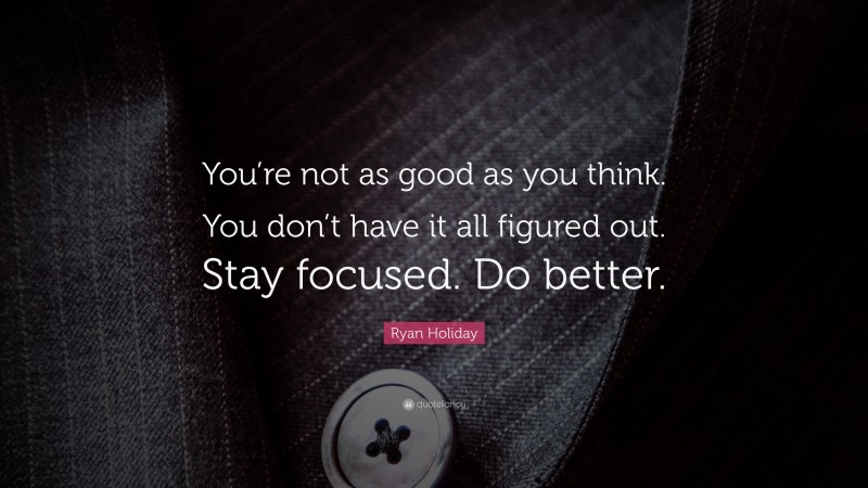 Ryan Holiday Quote: “You’re not as good as you think. You don’t have it all figured out. Stay focused. Do better.”