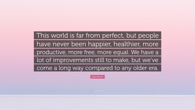 Ada Palmer Quote: “This world is far from perfect, but people have never been happier, healthier, more productive, more free, more equal. We have a lot of improvements still to make, but we’ve come a long way compared to any older era.”