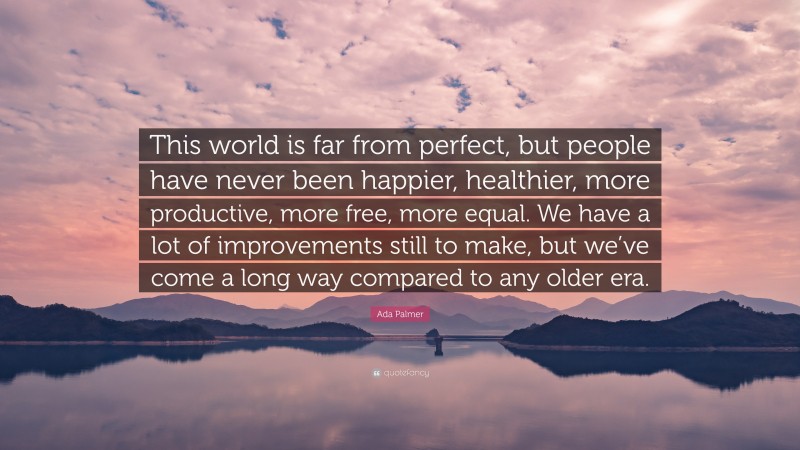 Ada Palmer Quote: “This world is far from perfect, but people have never been happier, healthier, more productive, more free, more equal. We have a lot of improvements still to make, but we’ve come a long way compared to any older era.”