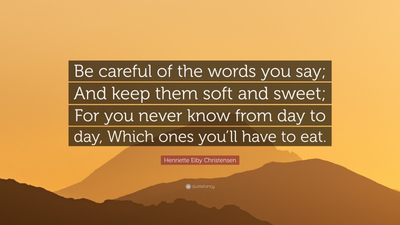 Henriette Eiby Christensen Quote: “Be careful of the words you say; And keep them soft and sweet; For you never know from day to day, Which ones you’ll have to eat.”