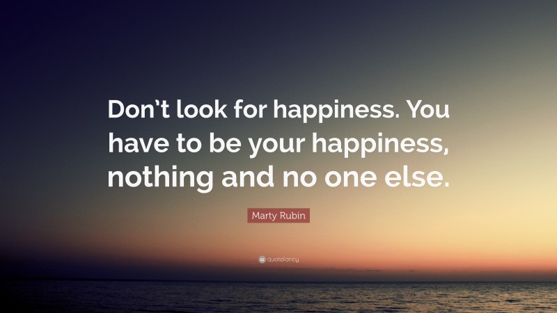 Marty Rubin Quote: “Don’t look for happiness. You have to be your happiness, nothing and no one else.”
