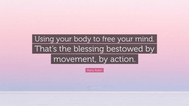 Marty Rubin Quote: “Using your body to free your mind. That’s the blessing bestowed by movement, by action.”