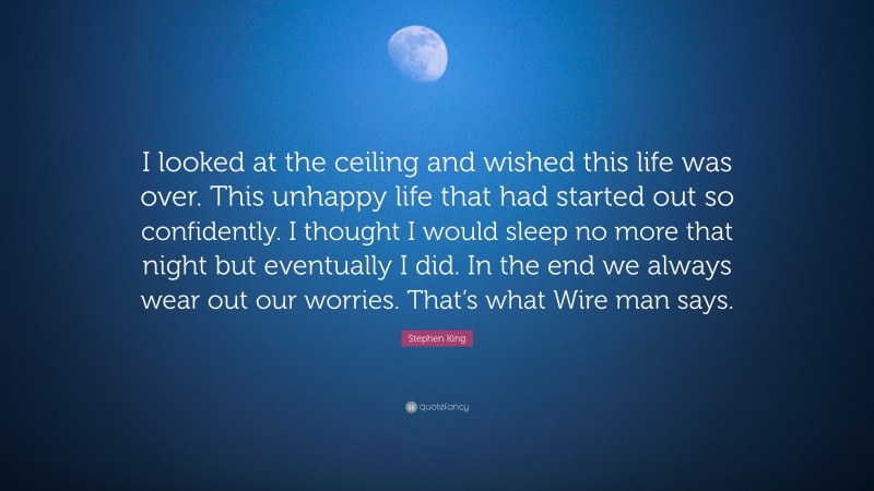 Stephen King Quote: “I looked at the ceiling and wished this life was over. This unhappy life that had started out so confidently. I thought I would sleep no more that night but eventually I did. In the end we always wear out our worries. That’s what Wire man says.”