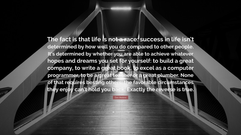 Don Watkins Quote: “The fact is that life is not a race: success in life isn’t determined by how well you do compared to other people. It’s determined by whether you are able to achieve whatever hopes and dreams you set for yourself: to build a great company, to write a great book, to excel as a computer programmer, to be a great teacher or a great plumber. None of that requires besting others; the favorable circumstances they enjoy can’t hold you back. Exactly the reverse is true.”