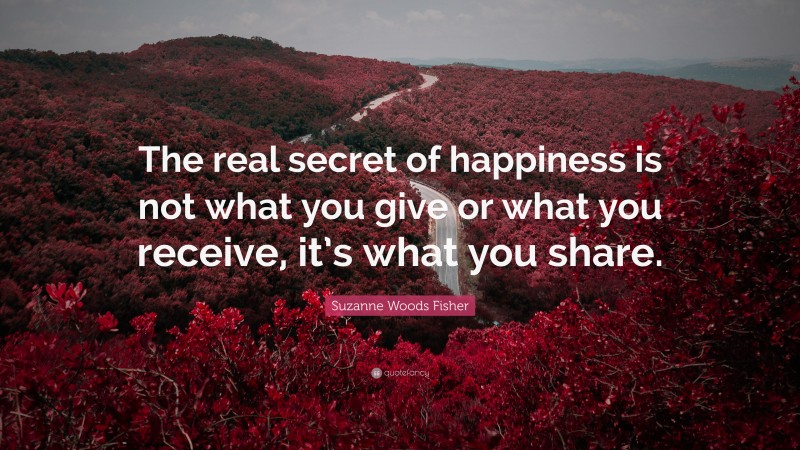 Suzanne Woods Fisher Quote: “The real secret of happiness is not what you give or what you receive, it’s what you share.”