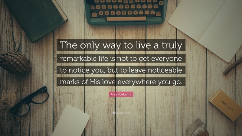 Ann Voskamp Quote: “The only way to live a truly remarkable life is not to get everyone to notice you, but to leave noticeable marks of His love everywhere you go.”
