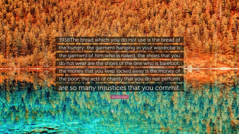 Basil the Great Quote: “3938The bread which you do not use is the bread of the hungry; the garment hanging in your wardrobe is the garment of him who is naked; the shoes that you do not wear are the shoes of the one who is barefoot; the money that you keep locked away is the money of the poor; the acts of charity that you do not perform are so many injustices that you commit.”
