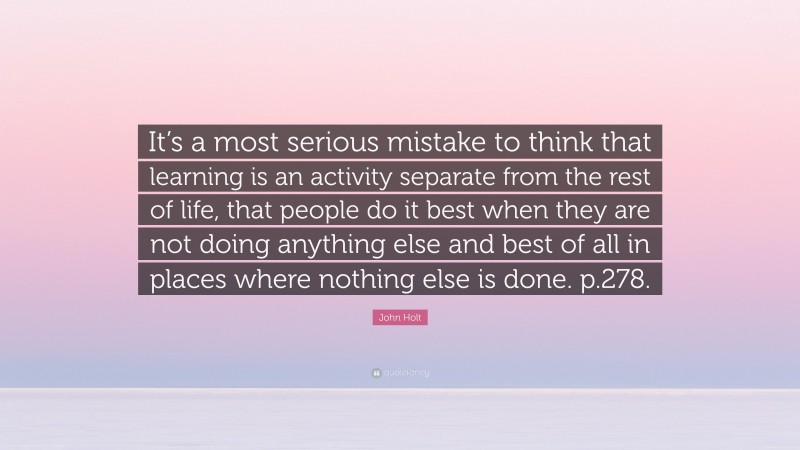 John Holt Quote: “It’s a most serious mistake to think that learning is an activity separate from the rest of life, that people do it best when they are not doing anything else and best of all in places where nothing else is done. p.278.”