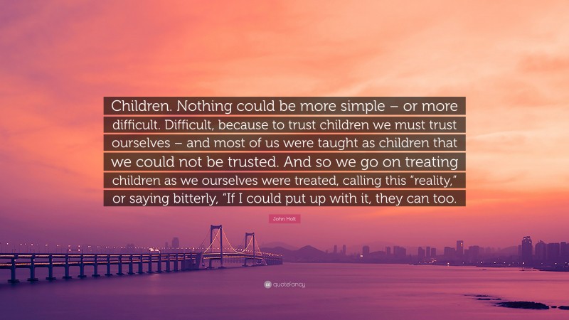 John Holt Quote: “Children. Nothing could be more simple – or more difficult. Difficult, because to trust children we must trust ourselves – and most of us were taught as children that we could not be trusted. And so we go on treating children as we ourselves were treated, calling this “reality,” or saying bitterly, “If I could put up with it, they can too.”