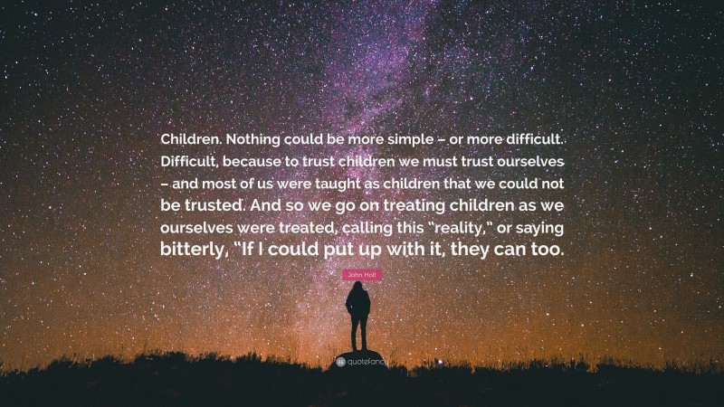 John Holt Quote: “Children. Nothing could be more simple – or more difficult. Difficult, because to trust children we must trust ourselves – and most of us were taught as children that we could not be trusted. And so we go on treating children as we ourselves were treated, calling this “reality,” or saying bitterly, “If I could put up with it, they can too.”