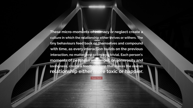 Susan David Quote: “These micro-moments of intimacy or neglect create a culture in which the relationship either thrives or withers. The tiny behaviours feed back on themselves and compound with time, as every interaction builds on the previous interaction, no matter how seemingly trivial. Each person’s moments of pettiness and anger, or generosity and lovingness, create a feedback loop that makes the overall relationship either more toxic or happier.”