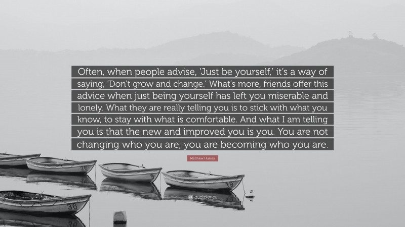 Matthew Hussey Quote: “Often, when people advise, ‘Just be yourself,’ it’s a way of saying, ‘Don’t grow and change.’ What’s more, friends offer this advice when just being yourself has left you miserable and lonely. What they are really telling you is to stick with what you know, to stay with what is comfortable. And what I am telling you is that the new and improved you is you. You are not changing who you are, you are becoming who you are.”