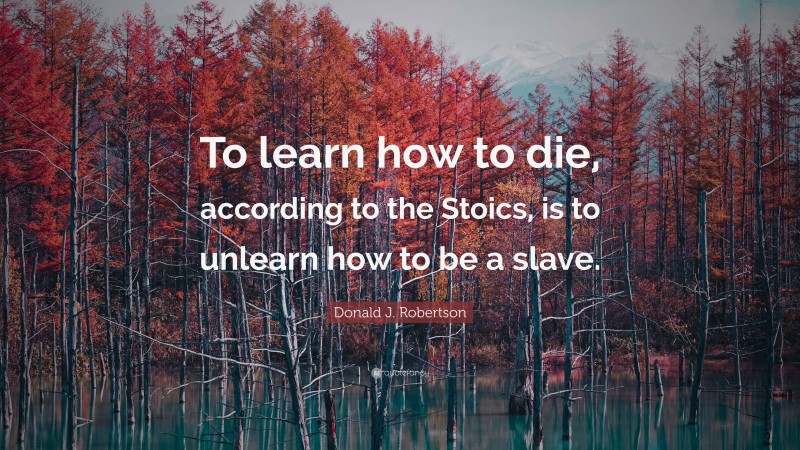 Donald J. Robertson Quote: “To learn how to die, according to the Stoics, is to unlearn how to be a slave.”