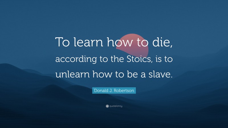 Donald J. Robertson Quote: “To learn how to die, according to the Stoics, is to unlearn how to be a slave.”