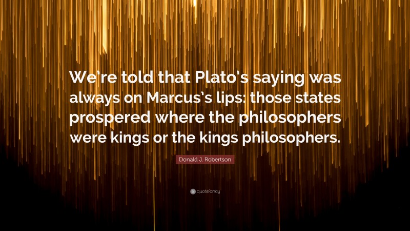 Donald J. Robertson Quote: “We’re told that Plato’s saying was always on Marcus’s lips: those states prospered where the philosophers were kings or the kings philosophers.”