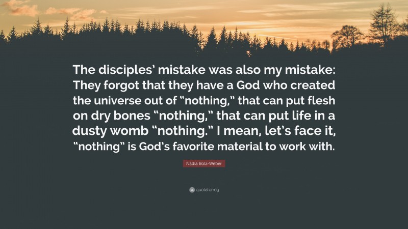 Nadia Bolz-Weber Quote: “The disciples’ mistake was also my mistake: They forgot that they have a God who created the universe out of “nothing,” that can put flesh on dry bones “nothing,” that can put life in a dusty womb “nothing.” I mean, let’s face it, “nothing” is God’s favorite material to work with.”