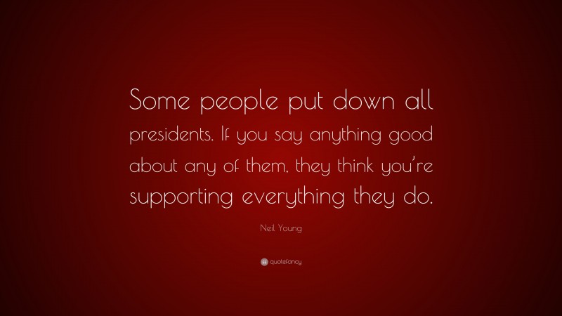 Neil Young Quote: “Some people put down all presidents. If you say anything good about any of them, they think you’re supporting everything they do.”