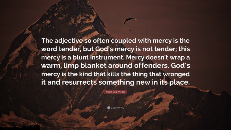 Nadia Bolz-Weber Quote: “The adjective so often coupled with mercy is the word tender, but God’s mercy is not tender; this mercy is a blunt instrument. Mercy doesn’t wrap a warm, limp blanket around offenders. God’s mercy is the kind that kills the thing that wronged it and resurrects something new in its place.”