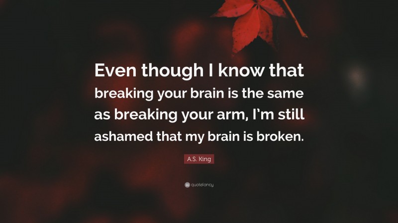 A.S. King Quote: “Even though I know that breaking your brain is the same as breaking your arm, I’m still ashamed that my brain is broken.”