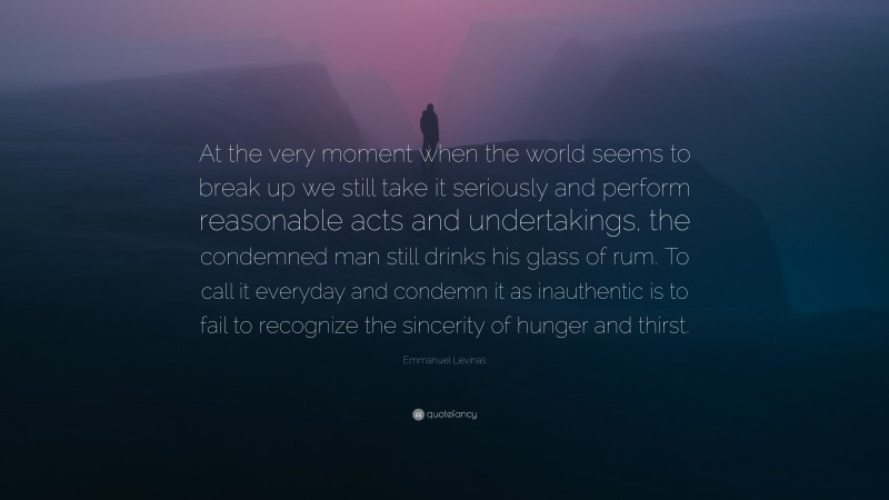 Emmanuel Levinas Quote: “At the very moment when the world seems to break up we still take it seriously and perform reasonable acts and undertakings, the condemned man still drinks his glass of rum. To call it everyday and condemn it as inauthentic is to fail to recognize the sincerity of hunger and thirst.”