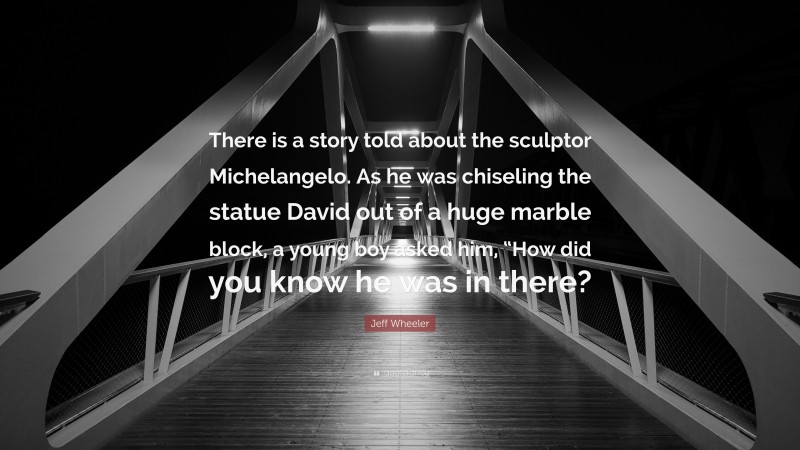 Jeff Wheeler Quote: “There is a story told about the sculptor Michelangelo. As he was chiseling the statue David out of a huge marble block, a young boy asked him, “How did you know he was in there?”